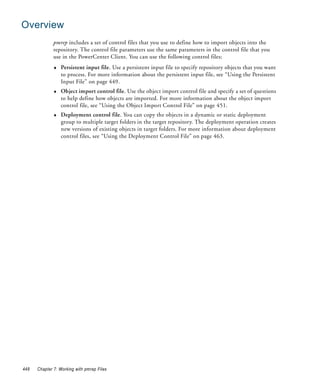 Overview
              pmrep includes a set of control files that you use to define how to import objects into the
              repository. The control file parameters use the same parameters in the control file that you
              use in the PowerCenter Client. You can use the following control files:
              ♦   Persistent input file. Use a persistent input file to specify repository objects that you want
                  to process. For more information about the persistent input file, see “Using the Persistent
                  Input File” on page 449.
              ♦   Object import control file. Use the object import control file and specify a set of questions
                  to help define how objects are imported. For more information about the object import
                  control file, see “Using the Object Import Control File” on page 451.
              ♦   Deployment control file. You can copy the objects in a dynamic or static deployment
                  group to multiple target folders in the target repository. The deployment operation creates
                  new versions of existing objects in target folders. For more information about deployment
                  control files, see “Using the Deployment Control File” on page 463.




448   Chapter 7: Working with pmrep Files
 