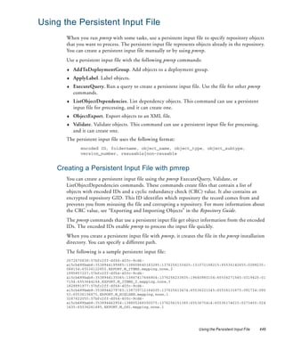 Using the Persistent Input File
       When you run pmrep with some tasks, use a persistent input file to specify repository objects
       that you want to process. The persistent input file represents objects already in the repository.
       You can create a persistent input file manually or by using pmrep.
       Use a persistent input file with the following pmrep commands:
       ♦   AddToDeploymentGroup. Add objects to a deployment group.
       ♦   ApplyLabel. Label objects.
       ♦   ExecuteQuery. Run a query to create a persistent input file. Use the file for other pmrep
           commands.
       ♦   ListObjectDependencies. List dependency objects. This command can use a persistent
           input file for processing, and it can create one.
       ♦   ObjectExport. Export objects to an XML file.
       ♦   Validate. Validate objects. This command can use a persistent input file for processing,
           and it can create one.
       The persistent input file uses the following format:
              encoded ID, foldername, object_name, object_type, object_subtype,
              version_number, resusable|non-reusable


    Creating a Persistent Input File with pmrep
       You can create a persistent input file using the pmrep ExecuteQuery, Validate, or
       ListObjectDependencies commands. These commands create files that contain a list of
       objects with encoded IDs and a cyclic redundancy check (CRC) value. It also contains an
       encrypted repository GID. This ID identifies which repository the record comes from and
       prevents you from misusing the file and corrupting a repository. For more information about
       the CRC value, see “Exporting and Importing Objects” in the Repository Guide.
       The pmrep commands that use a persistent input file get object information from the encoded
       IDs. The encoded IDs enable pmrep to process the input file quickly.
       When you create a persistent input file with pmrep, it creates the file in the pmrep installation
       directory. You can specify a different path.
       The following is a sample persistent input file:
       2072670638:57bfc2ff-df64-40fc-9cd4-
       a15cb489bab8:3538944199885:138608640183285:1376256153425:131072168215:65536142655:0288235:
       088154:65536122855,EXPORT,M_ITEMS,mapping,none,2
       1995857227:57bfc2ff-df64-40fc-9cd4-
       a15cb489bab8:3538944135065:13867417666804:1376256233835:19660880104:65536271545:0319425:01
       7154:6553644164,EXPORT,M_ITEMS_2,mapping,none,3
       1828891977:57bfc2ff-df64-40fc-9cd4-
       a15cb489bab8:3538944279765:138739712184505:137625613474:65536221345:65536133675:091734:090
       53:65536156675,EXPORT,M_NIELSEN,mapping,none,1
       3267622055:57bfc2ff-df64-40fc-9cd4-
       a15cb489bab8:353894462954:138805248300075:1376256151365:6553675414:65536174015:0273455:024
       1435:65536261685,EXPORT,M_OS1,mapping,none,1




                                                                       Using the Persistent Input File   449
 