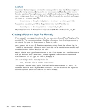 Example
              You can use the ExecuteQuery command to create a persistent input file of objects to process
              in another pmrep command. For example, you want to export all logically deleted objects
              from the repository. You might create a query called find_deleted_objects. When you run the
              query with pmrep, as shown here, it finds all the deleted objects in the repository and outputs
              the results to a persistent input file:
                      ExecuteQuery -q find_deleted_objects -t private -u deletes_workfile

              You can then use deletes_workfile as the persistent input file to ObjectExport:
                      ObjectExport -i deletes_workfile -u exported_del_file

              ObjectExport exports all the referenced objects to an XML file called exported_del_file.


        Creating a Persistent Input File Manually
              If you manually create a persistent input file, you must enter the word “none” in place of the
              encoded ID. The pmrep commands get the object information from the other arguments in
              the records. You must put the arguments in the correct order.
              pmrep requires you to enter all the column arguments, except for the last column. Use the
              “reusable or non-reusable” column for object types that can be reusable or non-reusable, such
              as transformations, sessions, worklets, and tasks.
              Object_subtype is the type of transformation or task. If the object is not a transformation or
              task, put the word “none” in the object_subtype argument. For information about valid
              transformations and task types, see Table 6-36onpage 402.
              This is an example from a manually created file:
                      none, myfolder,Oracle.newsrc,source,none,2

              The object is a reusable source object. It includes the database definition as a prefix. The
              record has the word “none” in place of the encoded ID, and the record does not require the
              reusable argument. The value 2 indicates the version number.




450   Chapter 7: Working with pmrep Files
 
