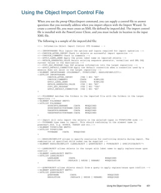 Using the Object Import Control File
       When you use the pmrep ObjectImport command, you can supply a control file to answer
       questions that you normally address when you import objects with the Import Wizard. To
       create a control file, you must create an XML file defined by impcntl.dtd. The import control
       file is installed with the PowerCenter Client, and you must include its location in the input
       XML file.
       The following is a sample of the impcntl.dtd file:
       <!-- Informatica Object Import Control DTD Grammar - >

       <!--IMPORTPARAMS This inputs the options and inputs required for import operation -->
       <!--CHECKIN_AFTER_IMPORT Check in objects on successful import operation -->
       <!--CHECKIN_COMMENTS Check in comments -->
       <!--APPLY_LABEL_NAME Apply the given label name on imported objects -->
       <!--RETAIN_GENERATED_VALUE Retain existing sequence generator, normalizer and XML DSQ
       current values in the destination -->
       <!--COPY_SAP_PROGRAM Copy SAP program information into the target repository -->
       <!--APPLY_DEFAULT_CONNECTION Apply the default connection when a connection used by a
       session does not exist in the target repository -->
       <!ELEMENT IMPORTPARAMS (FOLDERMAP*, TYPEFILTER*, RESOLVECONFLICT?)>
       <!ATTLIST IMPORTPARAMS
               CHECKIN_AFTER_IMPORT      (YES | NO) "NO"
               CHECKIN_COMMENTS          CDATA      #IMPLIED
               APPLY_LABEL_NAME          CDATA      #IMPLIED
               RETAIN_GENERATED_VALUE    (YES | NO) "NO"
               COPY_SAP_PROGRAM          (YES | NO) "YES"
               APPLY_DEFAULT_CONNECTION (YES | NO) "NO"
       >

       <!--FOLDERMAP matches the folders in the imported file with the folders in the target
       repository -->
       <!ELEMENT FOLDERMAP EMPTY>
       <!ATTLIST FOLDERMAP
               SOURCEFOLDERNAME     CDATA    #REQUIRED
               SOURCEREPOSITORYNAME CDATA    #REQUIRED
               TARGETFOLDERNAME     CDATA    #REQUIRED
               TARGETREPOSITORYNAME CDATA    #REQUIRED
       >

       <!--Import will only import the objects in the selected types in TYPEFILTER node -->
       <!--TYPENAME type name to import. This should comforming to the element name in
       powermart.dtd, e.g. SOURCE, TARGET and etc.-->
       <!ELEMENT TYPEFILTER EMPTY>
       <!ATTLIST TYPEFILTER
               TYPENAME    CDATA    #REQUIRED
       >

       <!--RESOLVECONFLICT allows to specify resolution for conflicting objects during import. The
       combination of specified child nodes can be supplied -->
       <!ELEMENT RESOLVECONFLICT (LABELOBJECT | QUERYOBJECT | TYPEOBJECT | SPECIFICOBJECT)*>

       <!--LABELOBJECT allows objects in the target with label name to apply replace/reuse upon
       conflict -->
       <!ELEMENT LABELOBJECT EMPTY>
       <!ATTLIST LABELOBJECT
               LABELNAME        CDATA                        #REQUIRED
               RESOLUTION      (REPLACE | REUSE | RENAME)    #REQUIRED
       >

       <!--QUERYOBJECT allows objects result from a query to apply replace/reuse upon conflict -->
       <!ELEMENT QUERYOBJECT EMPTY>
       <!ATTLIST QUERYOBJECT
               QUERYNAME         CDATA                          #REQUIRED
               RESOLUTION        (REPLACE | REUSE | RENAME)     #REQUIRED



                                                                Using the Object Import Control File   451
 