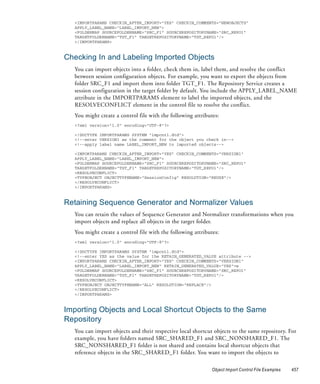 <IMPORTPARAMS CHECKIN_AFTER_IMPORT="YES" CHECKIN_COMMENTS="NEWOBJECTS"
  APPLY_LABEL_NAME="LABEL_IMPORT_NEW">
  <FOLDERMAP SOURCEFOLDERNAME="SRC_F1" SOURCEREPOSITORYNAME="SRC_REPO1"
  TARGETFOLDERNAME="TGT_F1" TARGETREPOSITORYNAME="TGT_REPO1"/>
  </IMPORTPARAMS>



Checking In and Labeling Imported Objects
  You can import objects into a folder, check them in, label them, and resolve the conflict
  between session configuration objects. For example, you want to export the objects from
  folder SRC_F1 and import them into folder TGT_F1. The Repository Service creates a
  session configuration in the target folder by default. You include the APPLY_LABEL_NAME
  attribute in the IMPORTPARAMS element to label the imported objects, and the
  RESOLVECONFLICT element in the control file to resolve the conflict.
  You might create a control file with the following attributes:
  <?xml version="1.0" encoding="UTF-8"?>

  <!DOCTYPE IMPORTPARAMS SYSTEM "impcntl.dtd">
  <!--enter VERSION1 as the comment for the object you check in-->
  <!--apply label name LABEL_IMPORT_NEW to imported objects-->

  <IMPORTPARAMS CHECKIN_AFTER_IMPORT="YES" CHECKIN_COMMENTS="VERSION1"
  APPLY_LABEL_NAME="LABEL_IMPORT_NEW">
  <FOLDERMAP SOURCEFOLDERNAME="SRC_F1" SOURCEREPOSITORYNAME="SRC_REPO1"
  TARGETFOLDERNAME="TGT_F1" TARGETREPOSITORYNAME="TGT_REPO1"/>
  <RESOLVECONFLICT>
  <TYPEOBJECT OBJECTTYPENAME="SessionConfig" RESOLUTION="REUSE"/>
  </RESOLVECONFLICT>
  </IMPORTPARAMS>


Retaining Sequence Generator and Normalizer Values
  You can retain the values of Sequence Generator and Normalizer transformations when you
  import objects and replace all objects in the target folder.
  You might create a control file with the following attributes:
  <?xml version="1.0" encoding="UTF-8"?>

  <!DOCTYPE IMPORTPARAMS SYSTEM "impcntl.dtd">
  <!--enter YES as the value for the RETAIN_GENERATED_VALUE attribute -->
  <IMPORTPARAMS CHECKIN_AFTER_IMPORT="YES" CHECKIN_COMMENTS="VERSION1"
  APPLY_LABEL_NAME="LABEL_IMPORT_NEW" RETAIN_GENERATED_VALUE="YES">w
  <FOLDERMAP SOURCEFOLDERNAME="SRC_F1" SOURCEREPOSITORYNAME="SRC_REPO1"
  TARGETFOLDERNAME="TGT_F1" TARGETREPOSITORYNAME="TGT_REPO1"/>
  <RESOLVECONFLICT>
  <TYPEOBJECT OBJECTTYPENAME="ALL" RESOLUTION="REPLACE"/>
  </RESOLVECONFLICT>
  </IMPORTPARAMS>



Importing Objects and Local Shortcut Objects to the Same
Repository
  You can import objects and their respective local shortcut objects to the same repository. For
  example, you have folders named SRC_SHARED_F1 and SRC_NONSHARED_F1. The
  SRC_NONSHARED_F1 folder is not shared and contains local shortcut objects that
  reference objects in the SRC_SHARED_F1 folder. You want to import the objects to

                                                             Object Import Control File Examples   457
 