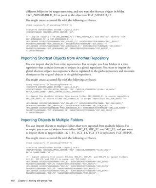 different folders in the target repository, and you want the shortcut objects in folder
              TGT_NONSHARED_F1 to point to the objects in TGT_SHARED_F1.
              You might create a control file with the following attributes:
              <?xml version="1.0" encoding="UTF-8"?>

              <!DOCTYPE IMPORTPARAMS SYSTEM "impcntl.dtd">
              <IMPORTPARAMS CHECKIN_AFTER_IMPORT="NO">

              <!-- import objects from SRC_SHARED_F1 to TGT_SHARED_F1, and shortcut objects from
              SRC_NONSHARED_F1 to TGT_NONSHARED_F1-->
              <FOLDERMAP SOURCEFOLDERNAME="SRC_SHARED_F1" SOURCEREPOSITORYNAME="SRC__REPO1"
              TARGETFOLDERNAME="TGT_SHARED_F1" TARGETREPOSITORYNAME="TGT_REPO1"/>
              <FOLDERMAP SOURCEFOLDERNAME="SRC_NONSHARED_F1" SOURCEREPOSITORYNAME="SRC_REPO1"
              TARGETFOLDERNAME="TGT_NONSHARED_F1" TARGETREPOSITORYNAME="TGT_REPO1"/>
              </IMPORTPARAMS>



        Importing Shortcut Objects from Another Repository
              You can import objects from other repositories. For example, you have folders in a local
              repository that contain shortcuts to objects in a global repository. You want to import the
              global shortcut objects to a repository that is registered to the global repository and maintain
              shortcuts to the original objects in the global repository.
              You might create a control file with the following attributes:
              <?xml version="1.0" encoding="UTF-8"?>
              <!DOCTYPE IMPORTPARAMS SYSTEM "impcntl.dtd">
              <IMPORTPARAMS CHECKIN_AFTER_IMPORT="YES" CHECKIN_COMMENTS="global objects"
              APPLY_LABEL_NAME="LABEL_IMPORT_GLOBAL_SHORTCUT">

              <!--import the shortcut objects from source folder SRC_SHARED_F1 in source repository
              SRC_GDR_REPO1 to source folder SRC_SHARED_F1 in target repository SRC_GDR_REPO2 -->

              <FOLDERMAP SOURCEFOLDERNAME="SRC_SHARED_F1" SOURCEREPOSITORYNAME="SRC_GDR_REPO1"
              TARGETFOLDERNAME="SRC_SHARED_F1" TARGETREPOSITORYNAME="SRC_GDR_REPO2"/>
              <FOLDERMAP SOURCEFOLDERNAME="SRC_NONSHARED_F1" SOURCEREPOSITORYNAME="SRC_LDR_REPO1"
              TARGETFOLDERNAME="TGT_NONSHARED_F1" TARGETREPOSITORYNAME="SRC_LDR_REPO2"/>
              </IMPORTPARAMS>


        Importing Objects to Multiple Folders
              You can import objects to multiple folders that were exported from multiple folders. For
              example, you exported objects from folders SRC_F1, SRC_F2, and SRC_F3, and you want
              to import them to target folders TGT_F1, TGT_F2, TGT_F3 in repository TGT_REPO1.
              You might create a control file with the following attributes:
              <?xml version="1.0" encoding="UTF-8"?>

              <!DOCTYPE IMPORTPARAMS SYSTEM "impcntl.dtd">
              <IMPORTPARAMS CHECKIN_AFTER_IMPORT="YES" CHECKIN_COMMENTS="mulfolders"
              APPLY_LABEL_NAME="L1">

              <!-- import objects from source folders SRC_F1, SRC_F2, and SRC_F3 to target folders
              TGT_F1, TGT_F2, and TGT_F3 in repository TGT_REPO1 -->
              <FOLDERMAP SOURCEFOLDERNAME="SRC_F1" SOURCEREPOSITORYNAME="SRC_REPO1"
              TARGETFOLDERNAME="TGT_F1 TARGETREPOSITORYNAME="TGT_REPO1"/>
              <FOLDERMAP SOURCEFOLDERNAME="SRC_F2" SOURCEREPOSITORYNAME="SRC_REPO2"
              TARGETFOLDERNAME="TGT_F2" TARGETREPOSITORYNAME="TGT_REPO1"/>
              <FOLDERMAP SOURCEFOLDERNAME="SRC_F3" SOURCEREPOSITORYNAME="SRC_REPO3"
              TARGETFOLDERNAME="TGT_F3" TARGETREPOSITORYNAME="TGT_REPO1"/>


458   Chapter 7: Working with pmrep Files
 
