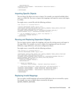 <RESOLVECONFLICT>
   <TYPEOBJECT OBJECTTYPENAME = "SESSIONCONFIG" RESOLUTION="REUSE"/>
   </RESOLVECONFLICT>

   </IMPORTPARAMS>



Importing Specific Objects
   You can choose the objects you want to import. For example, you exported multiple object
   types to an XML file. You want to import only mappings, and respective sources and targets,
   to a folder.
   You might create a control file with the following attributes:
   <?xml version="1.0" encoding="UTF-8"?>

   <!DOCTYPE IMPORTPARAMS SYSTEM "impcntl.dtd">
   <IMPORTPARAMS CHECKIN_AFTER_IMPORT="YES" CHECKIN_COMMENTS="PMREP_IMPORT_TYPEFILTER"
   APPLY_LABEL_NAME="LABEL_MAPPING_TYPEFILTER">
   <FOLDERMAP SOURCEFOLDERNAME="SRC_F1" SOURCEREPOSITORYNAME="REPO_EX_1"
   TARGETFOLDERNAME="TGT_F1" TARGETREPOSITORYNAME="REPO_EX1_"/>

   <!-- use the TYPENAME attribute to import only mappings -->
      <TYPEFILTER TYPENAME="MAPPING"/>
   </IMPORTPARAMS>


Reusing and Replacing Dependent Objects
   You can import sessions, replace the mappings, and reuse the existing sources and targets in
   the target folder. For example, you want to replace the mappings and reuse the source
   definitions, target definitions, and session configuration objects.
   You might create a control file with the following attributes:
   <?xml version="1.0" encoding="UTF-8"?>
   <!DOCTYPE IMPORTPARAMS SYSTEM "impcntl.dtd">

   <IMPORTPARAMS CHECKIN_AFTER_IMPORT="YES" CHECKIN_COMMENTS="PMREP_IMPORT_TYPEFILTER"
   APPLY_LABEL_NAME="LABEL_SESSION_TYPEFILTER">
   <FOLDERMAP SOURCEFOLDERNAME="PMREP_CHECKED_OUT" SOURCEREPOSITORYNAME="REPO_EX_1"
   TARGETFOLDERNAME="PMREP_CHECKED_OUT_IMPORT_TYPEFILTER_SESSION"
   TARGETREPOSITORYNAME="REPO_EX_1"/>
      <TYPEFILTER TYPENAME="SESSION"/>
      <RESOLVECONFLICT>

   <!-- replace all mappings -->
         <TYPEOBJECT OBJECTTYPENAME = "MAPPING" RESOLUTION="REPLACE"/>

   <!-- reuse source definitions, target definitions, and sessionconfigs -->
   <TYPEOBJECT OBJECTTYPENAME = "SOURCE DEFINITION" RESOLUTION="REUSE"/>
   <TYPEOBJECT OBJECTTYPENAME = "TARGET DEFINITION" RESOLUTION="REUSE"/>
   <TYPEOBJECT OBJECTTYPENAME = "SESSIONCONFIG" RESOLUTION="REUSE"/>
   </RESOLVECONFLICT>
   </IMPORTPARAMS>



Replacing Invalid Mappings
   You can replace invalid mappings and associated child objects that are returned by a query.
   For example, you want to replace objects returned by the query
   QUERY_PARENT_RENAME.



                                                              Object Import Control File Examples   459
 
