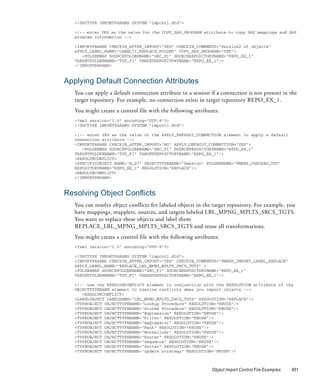 <!DOCTYPE IMPORTPARAMS SYSTEM "impcntl.dtd">

   <!-- enter YES as the value for the COPY_SAP_PROGRAM attribute to copy SAP mappings and SAP
   program information -->

   <IMPORTPARAMS CHECKIN_AFTER_IMPORT="YES" CHECKIN_COMMENTS="Version2 of objects"
   APPLY_LABEL_NAME="LABEL71_REPLACE_FOLDER" COPY_SAP_PROGRAM="YES">
      <FOLDERMAP SOURCEFOLDERNAME="SRC_F1" SOURCEREPOSITORYNAME="REPO_EX_1"
   TARGETFOLDERNAME="TGT_F1" TARGETREPOSITORYNAME="REPO_EX_1"/>
   </IMPORTPARAMS>



Applying Default Connection Attributes
   You can apply a default connection attribute to a session if a connection is not present in the
   target repository. For example, no connection exists in target repository REPO_EX_1.
   You might create a control file with the following attributes:
   <?xml version="1.0" encoding="UTF-8"?>
   <!DOCTYPE IMPORTPARAMS SYSTEM "impcntl.dtd">

   <!-- enter YES as the value of the APPLY_DEFAULT_CONNECTION element to apply a default
   connection attribute -->
   <IMPORTPARAMS CHECKIN_AFTER_IMPORT="NO" APPLY_DEFAULT_CONNECTION="YES">
      <FOLDERMAP SOURCEFOLDERNAME="SRC_F1" SOURCEREPOSITORYNAME="REPO_EX_1"
   TARGETFOLDERNAME="TGT_F1" TARGETREPOSITORYNAME="REPO_EX_1"/>
   <RESOLVECONFLICT>
   <SPECIFICOBJECT NAME="R_S3" OBJECTTYPENAME="Session" FOLDERNAME="PMREP_CHECKED_OUT"
   REPOSITORYNAME="REPO_EX_1" RESOLUTION="REPLACE"/>
   <RESOLVECONFLICT>
   </IMPORTPARAMS>



Resolving Object Conflicts
   You can resolve object conflicts for labeled objects in the target repository. For example, you
   have mappings, mapplets, sources, and targets labeled LBL_MPNG_MPLTS_SRCS_TGTS.
   You want to replace these objects and label them
   REPLACE_LBL_MPNG_MPLTS_SRCS_TGTS and reuse all transformations.
   You might create a control file with the following attributes:
   <?xml version="1.0" encoding="UTF-8"?>

   <!DOCTYPE IMPORTPARAMS SYSTEM "impcntl.dtd">
   <IMPORTPARAMS CHECKIN_AFTER_IMPORT="YES" CHECKIN_COMMENTS="PMREP_IMPORT_LABEL_REPLACE"
   APPLY_LABEL_NAME="REPLACE_LBL_MPNG_MPLTS_SRCS_TGTS" >
   <FOLDERMAP SOURCEFOLDERNAME="SRC_F1" SOURCEREPOSITORYNAME="REPO_EX_1"
   TARGETFOLDERNAME="TGT_F1" TARGETREPOSITORYNAME="REPO_EX_1"/>

   <!-- use the RESOLVECONFLICT element in conjunction with the RESOLUTION attribute of the
   OBJECTTYPENAME element to resolve conflicts when you import objects -->
      <RESOLVECONFLICT>
   <LABELOBJECT LABELNAME="LBL_MPNG_MPLTS_SRCS_TGTS" RESOLUTION="REPLACE"/>
   <TYPEOBJECT OBJECTTYPENAME="Lookup Procedure" RESOLUTION="REUSE"/>
   <TYPEOBJECT OBJECTTYPENAME="Stored Procedure" RESOLUTION="REUSE"/>
   <TYPEOBJECT OBJECTTYPENAME="Expression" RESOLUTION="REUSE"/>
   <TYPEOBJECT OBJECTTYPENAME="Filter" RESOLUTION="REUSE"/>
   <TYPEOBJECT OBJECTTYPENAME="Aggregator" RESOLUTION="REUSE"/>
   <TYPEOBJECT OBJECTTYPENAME="Rank" RESOLUTION="REUSE"/>
   <TYPEOBJECT OBJECTTYPENAME="Normalizer" RESOLUTION="REUSE"/>
   <TYPEOBJECT OBJECTTYPENAME="Router" RESOLUTION="REUSE"/>
   <TYPEOBJECT OBJECTTYPENAME="Sequence" RESOLUTION="REUSE"/>
   <TYPEOBJECT OBJECTTYPENAME="Sorter" RESOLUTION="REUSE"/>
   <TYPEOBJECT OBJECTTYPENAME="update strategy" RESOLUTION="REUSE"/>



                                                              Object Import Control File Examples   461
 