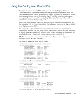 Using the Deployment Control File
      A deployment control file is an XML file that you use with the DeployFolder and
      DeployDeploymentGroup pmrep commands to deploy a folder or deployment group. You
      can create a deployment control file manually to provide parameters for deployment, or you
      can create a deployment control file with the Copy Wizard. For more information about
      creating a deployment control file with the Copy Wizard, see “Copying Folders and
      Deployment Groups” in the Repository Guide.
      If you create the deployment control file manually, it must conform to the depcntl.dtd file
      that is installed with the PowerCenter Client. You include the location of the depcntl.dtd file
      in the deployment control file.
      You can specify a deployment timeout in the deployment control file. The deployment
      timeout is the period of time that pmrep waits to acquire object locks in the target repository.
      By default, pmrep waits indefinitely until it acquires locks or you cancel the deployment. To
      cancel a deployment while pmrep is waiting to acquire locks, press Ctrl+C.
      Note: You must create the deployment control file manually to use some deployment
      parameters such as DEPLOYTIMEOUT.
      The following is a sample of the depcntl.dtd file:
      <!ELEMENT DEPLOYPARAMS (DEPLOYFOLDER?, DEPLOYGROUP?)>
      <!ATTLIST DEPLOYPARAMS
              DEFAULTSERVERNAME    CDATA      #IMPLIED
              COPYPROGRAMINFO      (YES | NO) "YES"
              COPYMAPVARPERVALS    (YES | NO) "NO"
              COPYWFLOWVARPERVALS (YES | NO) "NO"
              COPYWFLOWSESSLOGS    (YES | NO) "NO"
              COPYDEPENDENCY       (YES | NO) "YES"
              LATESTVERSIONONLY    (YES | NO) "NO"
              CHECKIN_COMMENTS     CDATA      #IMPLIED
              DEPLOYTIMEOUT        CDATA      "-1"
              RETAINGENERATEDVAL   (YES | NO) "YES"
              RETAINSERVERNETVALS (YES | NO) "YES">

      <!--criteria specific to deploying folder-->
      <!ELEMENT DEPLOYFOLDER (REPLACEFOLDER?, DEPLOYEDFOLDEROWNER?, OVERRIDEFOLDER*)>
      <!ATTLIST DEPLOYFOLDER
              NEWFOLDERNAME         CDATA      #IMPLIED>

      <!--folder to replace-->
      <!ELEMENT REPLACEFOLDER EMPTY>
      <!ATTLIST REPLACEFOLDER
              FOLDERNAME             CDATA          #REQUIRED
              RETAINMAPVARPERVALS    (YES |   NO)   "NO"
              RETAINWFLOWVARPERVALS (YES |    NO)   "YES"
              RETAINWFLOWSESSLOGS    (YES |   NO)   "NO"
              MODIFIEDMANUALLY       (YES |   NO)   "NO"
              RETAINORIGFOLDEROWNER (YES |    NO)   "NO">

      <!--shared folder to override-->
      <!ELEMENT OVERRIDEFOLDER EMPTY>
      <!ATTLIST OVERRIDEFOLDER
              SOURCEFOLDERNAME    CDATA            #REQUIRED
              SOURCEFOLDERTYPE    (LOCAL | GLOBAL) "LOCAL"
              TARGETFOLDERNAME    CDATA            #REQUIRED
              TARGETFOLDERTYPE    (LOCAL | GLOBAL) "LOCAL"
              MODIFIEDMANUALLY    (YES | NO)     "NO"

      <!--criteria specific to deploy deployment group-->


                                                                  Using the Deployment Control File   463
 