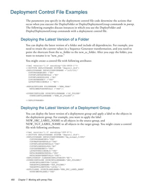 Deployment Control File Examples
              The parameters you specify in the deployment control file code determine the actions that
              occur when you execute the DeployFolder or DeployDeploymentGroup commands in pmrep.
              The following examples discuss instances in which you use the DeployFolder and
              DeployDeploymentGroup commands with a deployment control file.


        Deploying the Latest Version of a Folder
              You can deploy the latest version of a folder and include all dependencies. For example, you
              need to retain the current values in a Sequence Generator transformation, and you need to
              point the shortcuts from the sc_folder to the new_sc_folder. After you copy the folder, you
              want to rename it to “new_year.”
              You might create a control file with following attributes:
              <?xml version="1.0" encoding="ISO-8859-1"?>
              <!DOCTYPE DEPLOYPARAMS SYSTEM "depcntl.dtd">
              <DEPLOYPARAMS DEFAULTSERVERNAME ="info7261"
                COPYPROGRAMINFO ="NO"
                COPYWFLOWVARPERVALS ="NO"
                COPYWFLOWSESSLOGS ="NO"
                COPYDEPENDENCY ="YES"
                LATESTVERSIONONLY = "NO">

              <REPLACEFOLDER FOLDERNAME ="NEW_YEAR"
                 RETAINMAPVARPERVALS ="YES"/>

              <OVERRIDEFOLDER SOURCEFOLDERNAME ="SC_FOLDER"
                 OVERRIDEFOLDERNAME ="NEW_SC_FOLDER"/>

              </DEPLOYPARAMS>



        Deploying the Latest Version of a Deployment Group
              You can deploy the latest version of a deployment group and apply a label to the objects in
              the deployment group. For example, you want to apply the label
              NEW_SRC_LABEL_NAME to all objects in the source group, and
              NEW_TGT_LABEL_NAME to all objects in the target group. You might create a control
              file with following attributes:
              <?xml version="1.0" encoding="UTF-8"?>
              <!DOCTYPE DEPLOYPARAMS SYSTEM "depcntl.dtd">
              <DEPLOYPARAMS DEFAULTSERVERNAME="dg_sunqa2_51880"
                 COPYPROGRAMINFO="YES"
                 COPYMAPVARPERVALS="YES"
                 COPYWFLOWVARPERVALS="YES"
                 COPYWFLOWSESSLOGS="NO"
                 COPYDEPENDENCY="YES"
                 LATESTVERSIONONLY="YES"
                 RETAINGENERATEDVAL="YES"
                 RETAINSERVERNETVALS="YES">
              <DEPLOYGROUP CLEARSRCDEPLOYGROUP="NO">
              <OVERRIDEFOLDER SOURCEFOLDERNAME="SRC_FOLDER1"
                 SOURCEFOLDERTYPE="LOCAL"
                 TARGETFOLDERNAME="TGT_FOLDER1"
                 TARGETFOLDERTYPE="LOCAL"/>
              <APPLYLABEL SOURCELABELNAME="NEW_SRC_LABEL_NAME"
                 SOURCEMOVELABEL="YES"



468   Chapter 7: Working with pmrep Files
 
