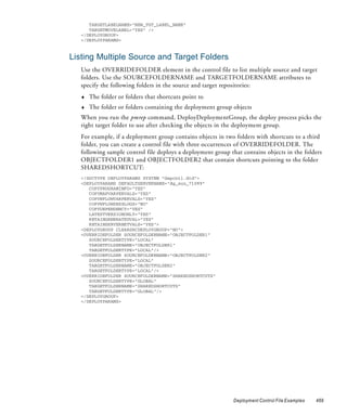TARGETLABELNAME="NEW_TGT_LABEL_NAME"
      TARGETMOVELABEL="YES" />
   </DEPLOYGROUP>
   </DEPLOYPARAMS>



Listing Multiple Source and Target Folders
   Use the OVERRIDEFOLDER element in the control file to list multiple source and target
   folders. Use the SOURCEFOLDERNAME and TARGETFOLDERNAME attributes to
   specify the following folders in the source and target repositories:
   ♦   The folder or folders that shortcuts point to
   ♦   The folder or folders containing the deployment group objects
   When you run the pmrep command, DeployDeploymentGroup, the deploy process picks the
   right target folder to use after checking the objects in the deployment group.
   For example, if a deployment group contains objects in two folders with shortcuts to a third
   folder, you can create a control file with three occurrences of OVERRIDEFOLDER. The
   following sample control file deploys a deployment group that contains objects in the folders
   OBJECTFOLDER1 and OBJECTFOLDER2 that contain shortcuts pointing to the folder
   SHAREDSHORTCUT:
   <!DOCTYPE DEPLOYPARAMS SYSTEM "depcntl.dtd">
   <DEPLOYPARAMS DEFAULTSERVERNAME="dg_sun_71099"
      COPYPROGRAMINFO="YES"
      COPYMAPVARPERVALS="YES"
      COPYWFLOWVARPERVALS="YES"
      COPYWFLOWSESSLOGS="NO"
      COPYDEPENDENCY="YES"
      LATESTVERSIONONLY="YES"
      RETAINGENERATEDVAL="YES"
      RETAINSERVERNETVALS="YES">
   <DEPLOYGROUP CLEARSRCDEPLOYGROUP="NO">
   <OVERRIDEFOLDER SOURCEFOLDERNAME="OBJECTFOLDER1"
      SOURCEFOLDERTYPE="LOCAL"
      TARGETFOLDERNAME="OBJECTFOLDER1"
      TARGETFOLDERTYPE="LOCAL"/>
   <OVERRIDEFOLDER SOURCEFOLDERNAME="OBJECTFOLDER2"
      SOURCEFOLDERTYPE="LOCAL"
      TARGETFOLDERNAME="OBJECTFOLDER2"
      TARGETFOLDERTYPE="LOCAL"/>
   <OVERRIDEFOLDER SOURCEFOLDERNAME="SHAREDSHORTCUTS"
      SOURCEFOLDERTYPE="GLOBAL"
      TARGETFOLDERNAME="SHAREDSHORTCUTS"
      TARGETFOLDERTYPE="GLOBAL"/>
   </DEPLOYGROUP>
   </DEPLOYPARAMS>




                                                             Deployment Control File Examples   469
 