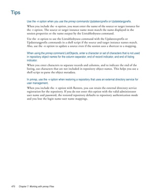 Tips
              Use the -n option when you use the pmrep commands Updatesrcprefix or Updatetargprefix.
              When you include the -n option, you must enter the name of the source or target instance for
              the -t option. The source or target instance name must match the name displayed in the
              session properties or the name output by the Listtablesbysess command.
              Use the -n option to use the Listtablesbysess command with the Updatesrcprefix or
              Updatetargprefix commands in a shell script if the source and target instance names match.
              Also, use the -n option to update a source even if the session uses a shortcut to a mapping.

              When using the pmrep command ListObjects, enter a character or set of characters that is not used
              in repository object names for the column separator, end of record indicator, and end of listing
              indicator.
              When you enter characters to separate records and columns, and to indicate the end of the
              listing, use characters that are not included in repository object names. This helps you use a
              shell script to parse the object metadata.

              In pmrep, use the -v option when restoring a repository that uses an external directory service for
              user management.
              When you include the -v option with Restore, you can retain the external directory service
              registration for the repository. If you do not enter this option with the valid administrator
              user name and password, the restored repository defaults to repository authentication mode
              and you lose the login name-user name mappings.




470   Chapter 7: Working with pmrep Files
 