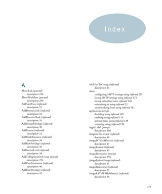 Index




A                              AddUserToGroup (infacmd)
                                      description 44
AbortTask (pmcmd)              alerts
    description 296                   configuring SMTP settings using infacmd 255
AbortWorkflow (pmcmd)                 listing SMTP settings using infacmd 172
    description 299                   listing subscribed users infacmd 148
AddAlertUser (infacmd)                subscribing to using infacmd 22
    description 22                    unsubscribing from using infacmd 181
AddDomainLink (infacmd)        application services
    description 24                    disabling using infacmd 109
AddDomainNode (infacmd)               enabling using infacmd 119
    description 26                    getting status using infacmd 138
AddGroupPrivilege (infacmd)           removing using infacmd 196
    description 30             ApplyLabel (pmrep)
AddLicense (infacmd)                  description 356
    description 32             AssignedToLicense (infacmd)
AddNodeResource (infacmd)             description 46
    description 34             AssignISToMMService (infacmd)
AddRolePrivilege (infacmd)            description 47
    description 36             AssignLicense (infacmd)
AddServiceLevel (infacmd)             description 49
    description 38             AssignPermission (pmrep)
AddToDeploymentGroup (pmrep)          description 358
    description 354            AssignRoletoGroup (infacmd)
AddUserPermission (infacmd)           description 51
    description 40             AssignRoletoUser (infacmd)
AddUserPrivilege (infacmd)            description 53
    description 42             AssignRSToWSHubService (infacmd)
                                      description 55


                                                                                    471
 