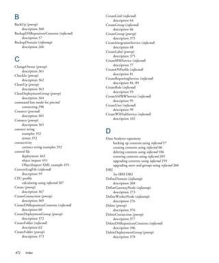B                                      CreateGrid (infacmd)
                                            description 64
BackUp (pmrep)                         CreateGroup (infacmd)
    description 360                         description 66
BackupDARepositoryContents (infacmd)   CreateGroup (pmrep)
    description 57                          description 375
BackupDomain (infasetup)               CreateIntegrationService (infacmd)
    description 266                         description 68
                                       CreateLabel (pmrep)
                                            description 375
C                                      CreateMMService (infacmd)
ChangeOwner (pmrep)                         description 77
     description 361                   CreateOSProfile (infacmd)
CheckIn (pmrep)                             description 81
     description 362                   CreateReportingService (infacmd)
CleanUp (pmrep)                             description 84, 89
     description 363                   CreateRole (infacmd)
ClearDeploymentGroup (pmrep)                description 93
     description 364                   CreateSAPBWService (infacmd)
command line mode for pmcmd                 description 95
     connecting 290                    CreateUser (infacmd)
Connect (pmcmd)                             description 99
     description 301                   CreateWSHubService (infacmd)
Connect (pmrep)                             description 102
     description 365
connect string
     examples 352                      D
     syntax 352                        Data Analyzer repository
connectivity                                backing up contents using infacmd 57
     connect string examples 352            creating contents using infacmd 60
control file                                deleting contents using infacmd 106
     deployment 463                         restoring contents using infacmd 205
     object import 451                      upgrading contents using infacmd 259
     ObjectImport XML example 455           upgrading users and groups using infacmd 260
ConvertLogFile (infacmd)               DB2
     description 59                         See IBM DB2
CPU profile                            DefineDomain (infasetup)
     calculating using infacmd 207          description 268
Create (pmrep)                         DefineGatewayNode (infasetup)
     description 367                        description 273
CreateConnection (pmrep)               DefineWorkerNode (infasetup)
     description 369                        description 276
CreateDARepositoryContents (infacmd)   Delete (pmrep)
     description 60                         description 376
CreateDeploymentGroup (pmrep)          DeleteConnection (pmrep)
     description 372                        description 377
CreateFolder (infacmd)                 DeleteDARepositoryContents (infacmd)
     description 62                         description 106
CreateFolder (pmrep)                   DeleteDeploymentGroup (pmrep)
     description 373                        description 378



472   Index
 