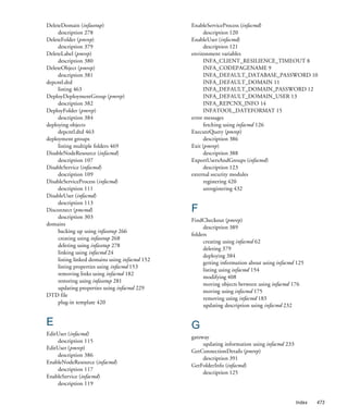 DeleteDomain (infasetup)                        EnableServiceProcess (infacmd)
     description 278                                  description 120
DeleteFolder (pmrep)                            EnableUser (infacmd)
     description 379                                  description 121
DeleteLabel (pmrep)                             environment variables
     description 380                                  INFA_CLIENT_RESILIENCE_TIMEOUT 8
DeleteObject (pmrep)                                  INFA_CODEPAGENAME 9
     description 381                                  INFA_DEFAULT_DATABASE_PASSWORD 10
depcntl.dtd                                           INFA_DEFAULT_DOMAIN 11
     listing 463                                      INFA_DEFAULT_DOMAIN_PASSWORD 12
DeployDeploymentGroup (pmrep)                         INFA_DEFAULT_DOMAIN_USER 13
     description 382                                  INFA_REPCNX_INFO 14
DeployFolder (pmrep)                                  INFATOOL_DATEFORMAT 15
     description 384                            error messages
deploying objects                                     fetching using infacmd 126
     depcntl.dtd 463                            ExecuteQuery (pmrep)
deployment groups                                     description 386
     listing multiple folders 469               Exit (pmrep)
DisableNodeResource (infacmd)                         description 388
     description 107                            ExportUsersAndGroups (infacmd)
DisableService (infacmd)                              description 123
     description 109                            external security modules
DisableServiceProcess (infacmd)                       registering 420
     description 111                                  unregistering 432
DisableUser (infacmd)
     description 113
Disconnect (pmcmd)                              F
     description 303
                                                FindCheckout (pmrep)
domains
                                                     description 389
     backing up using infasetup 266
                                                folders
     creating using infasetup 268
                                                     creating using infacmd 62
     deleting using infasetup 278
                                                     deleting 379
     linking using infacmd 24
                                                     deploying 384
     listing linked domains using infacmd 152
                                                     getting information about using infacmd 125
     listing properties using infacmd 153
                                                     listing using infacmd 154
     removing links using infacmd 182
                                                     modifying 408
     restoring using infasetup 281
                                                     moving objects between using infacmd 176
     updating properties using infacmd 229
                                                     moving using infacmd 175
DTD file
                                                     removing using infacmd 183
     plug-in template 420
                                                     updating description using infacmd 232


E                                               G
EditUser (infacmd)
                                                gateway
    description 115
                                                     updating information using infacmd 233
EditUser (pmrep)
                                                GetConnectionDetails (pmrep)
    description 386
                                                     description 391
EnableNodeResource (infacmd)
                                                GetFolderInfo (infacmd)
    description 117
                                                     description 125
EnableService (infacmd)
    description 119


                                                                                              Index   473
 