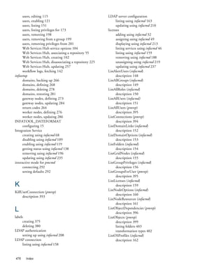 users, editing 115                                  LDAP server configuration
      users, enabling 121                                       listing using infacmd 163
      users, listing 151                                        updating using infacmd 210
      users, listing privileges for 173                   licenses
      users, removing 198                                       adding using infacmd 32
      users, removing from a group 199                          assigning using infacmd 49
      users, removing privileges from 201                       displaying using infacmd 213
      Web Services Hub service options 104                      listing services using infacmd 46
      Web Services Hub, associating a repository 55             listing using infacmd 159
      Web Services Hub, creating 102                            removing using infacmd 188
      Web Services Hub, disassociating a repository 225         unassigning using infacmd 219
      Web Services Hub, updating 257                            updating using infacmd 237
      workflow logs, fetching 142                         ListAlertUsers (infacmd)
infasetup                                                       description 148
      domains, backing up 266                             ListAllGroups (infacmd)
      domains, defining 268                                     description 149
      domains, deleting 278                               ListAllRoles (infacmd)
      domains, restoring 281                                    description 150
      gateway nodes, defining 273                         ListAllUsers (infacmd)
      gateway nodes, updating 284                               description 151
      return codes 264                                    ListAllUsers (pmrep)
      worker nodes, defining 276                                description 395
      worker nodes, updating 286                          ListConnections (pmrep)
INFATOOL_DATEFORMAT                                             description 394
      configuring 15                                      ListDomainLinks (infacmd)
Integration Service                                             description 152
      creating using infacmd 68                           ListDomainOptions (infacmd)
      disabling using infacmd 109                               description 153
      enabling using infacmd 119                          ListFolders (infacmd)
      getting status using infacmd 138                          description 154
      removing using infacmd 196                          ListGridNodes (infacmd)
      updating using infacmd 235                                description 155
interactive mode for pmcmd                                ListGroupPrivileges (infacmd)
      connecting 292                                            description 156
      setting defaults 292                                ListGroupsForUser (pmrep)
                                                                description 395
                                                          ListLicenses (infacmd)
K                                                               description 159
                                                          ListNodeOptions (infacmd)
KillUserConnection (pmrep)
                                                                description 160
     description 393
                                                          ListNodeResources (infacmd)
                                                                description 161
L                                                         ListObjectDependencies (pmrep)
                                                                description 396
labels                                                    ListObjects (pmrep)
      creating 375                                              description 399
      deleting 380                                              listing folders 403
LDAP authentication                                             transformation types 402
      setting up using infacmd 208                        ListOSProfiles (infacmd)
LDAP connection                                                 description 162
      listing using infacmd 158


476    Index
 