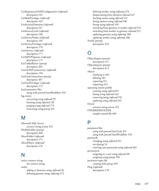ListRepositoryLDAPConfiguration (infacmd)        defining worker using infasetup 276
      description 163                            disassociating from domains infacmd 227
ListRolePrivileges (infacmd)                     fetching names using infacmd 131
      description 165                            listing options using infacmd 160
ListSecurityDomains (infacmd)                    listing using infacmd 169
      description 167                            switching from gateway to worker infacmd 216
ListServiceLevels (infacmd)                      switching from worker to gateway infacmd 215
      description 168                            updating gateway using infasetup 284
ListServiceNodes (infacmd)                       updating worker using infasetup 286
      description 169                       Notify (pmrep)
ListServicePrivileges (infacmd)                  description 410
      description 170
ListServices (infacmd)
      description 171                       O
ListSMTPOptions (infacmd)
                                            ObjectExport (pmrep)
      description 172
                                                 description 411
ListTablesBySess (pmrep)
                                            ObjectImport (pmrep)
      description 405
                                                 description 413
ListtLDAPConnectivity (infacmd)
                                            objects
      description 158
                                                 checking in 362
ListUserConnections (pmrep)
                                                 deleting 381
      description 407
                                                 exporting 411
ListUserPrivileges (infacmd)
                                                 importing 413
      description 173
                                            operating system profile
local parameter files
                                                 creating using infacmd 81
      using with pmcmd StartWorkflow 334
                                                 listing using infacmd 162
log events
                                                 removing using infacmd 192
      converting using infacmd 59
                                                 updating using infacmd 243
      fetching using infacmd 128
                                            Oracle
      purging using infacmd 179
                                                 connect string syntax 352
      truncating using pmrep 427
                                            OVERRIDEFOLDER
                                                 sample control file 469
M
Microsoft SQL Server                        P
    connect string syntax 352
                                            parameter files
ModifyFolder (pmrep)
                                                  using with pmcmd StartTask 331
    description 408
                                                  using with pmcmd StartWorkflow 334
MoveFolder (infacmd)
                                            passwords
    description 175
                                                  changing using infacmd 231
MoveObject (infacmd)
                                                  encrypting 16
    description 176
                                                  resetting user passwords using infacmd 203
                                            permissions
N                                                 assigning to a user using infacmd 40
                                                  assigning using pmrep 358
native connect string                       persistent input file
     See connect string                           creating with pmrep 449
nodes                                       Ping (infacmd)
     adding to domains using infacmd 26           description 178
     defining gateway using infasetup 273


                                                                                          Index   477
 