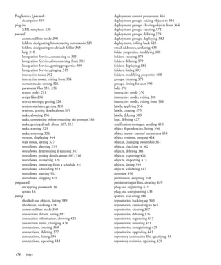 PingService (pmcmd)                                      deployment control parameters 464
     description 319                                     deployment groups, adding objects to 354
plug-ins                                                 deployment groups, clearing objects from 364
     XML templates 420                                   deployment groups, creating 372
pmcmd                                                    deployment groups, deleting 378
     command line mode 290                               deployment groups, deploying 382
     folders, designating for executing commands 325     deployment, rolling back 423
     folders, designating no default folder 343          email addresses, updating 435
     help 318                                            folder properties, modifying 408
     Integration Service, connecting to 301              folders, creating 373
     Integration Service, disconnecting from 303         folders, deleting 379
     Integration Service, getting properties 309         folders, deploying 384
     Integration Service, pinging 319                    folders, listing 403
     interactive mode 292                                folders, modifying properties 408
     interactive mode, exiting from 304                  groups, creating 375
     nowait mode, setting 326                            groups, listing for user 395
     parameter files 331, 334                            help 392
     return codes 291                                    interactive mode 350
     script files 294                                    interactive mode, exiting 388
     service settings, getting 328                       interactive mode, exiting from 388
     session statistics, getting 310                     labels, applying 356
     sessions, getting details about 305                 labels, creating 375
     tasks, aborting 296                                 labels, deleting 380
     tasks, completing before returning the prompt 345   logs, deleting 427
     tasks, getting details about 307, 313               notification messages, sending 410
     tasks, starting 329                                 object dependencies, listing 396
     tasks, stopping 336                                 object import control parameters 453
     version, displaying 344                             object versions, purging 414
     wait mode, setting 327                              objects, changing ownership 361
     workflows, aborting 299                             objects, checking in 362
     workflows, determining if running 347               objects, deleting 381
     workflows, getting details about 307, 316           objects, exporting 411
     workflows, recovering 320                           objects, importing 413
     workflows, removing from a schedule 341             objects, listing 399
     workflows, scheduling 323                           objects, validating 442
     workflows, starting 332                             overview 350
     workflows, stopping 339                             permission, assigning 358
pmpasswd                                                 persistent input files, creating 449
     encrypting passwords 16                             plug-ins, registering 419
     syntax 16                                           plug-ins, unregistering 431
pmrep                                                    queries, executing 386
     checked-out objects, listing 389                    repositories, backing up 360
     checkouts, undoing 428                              repositories, connecting to 365
     command line mode 350                               repositories, creating 367
     connection details, listing 391                     repositories, deleting 376
     connection information, showing 425                 repositories, registering 417
     connection name, changing 426                       repositories, restoring 421
     connections, creating 369                           repositories, unregistering 429
     connections, deleting 377                           repositories, upgrading 441
     connections, listing 394                            repository connection file, specifying 14
     connections, updating 433                           repository statistics, updating 439


478    Index
 