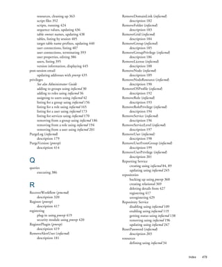 resources, cleaning up 363                 RemoveDomainLink (infacmd)
      script files 352                                description 182
      scripts, running 424                       RemoveFolder (infacmd)
      sequence values, updating 436                   description 183
      table owner names, updating 438            RemoveGrid (infacmd)
      tables, listing by session 405                  description 184
      target table name prefixes, updating 440   RemoveGroup (infacmd)
      user connections, listing 407                   description 185
      user connections, terminating 393          RemoveGroupPrivilege (infacmd)
      user properties, editing 386                    description 186
      users, listing 395                         RemoveLicense (infacmd)
      version information, displaying 445             description 188
post-session email                               RemoveNode (infacmd)
      updating addresses with pmrep 435               description 189
privileges                                       RemoveNodeResource (infacmd)
      See also Administrator Guide                    description 190
      adding to groups using infacmd 30          RemoveOSProfile (infacmd)
      adding to roles using infacmd 36                description 192
      assigning to users using infacmd 42        RemoveRole (infacmd)
      listing for a group using infacmd 156           description 193
      listing for a role using infacmd 165       RemoveRolePrivilege (infacmd)
      listing for a user using infacmd 173            description 194
      listing for services using infacmd 170     RemoveService (infacmd)
      removing from a group using infacmd 186         description 196
      removing from a role using infacmd 194     RemoveServiceLevel (infacmd)
      removing from a user using infacmd 201          description 197
PurgeLog (infacmd)                               RemoveUser (infacmd)
      description 179                                 description 198
PurgeVersion (pmrep)                             RemoveUserFromGroup (infacmd)
      description 414                                 description 199
                                                 RemoveUserPrivilege (infacmd)
                                                      description 201
Q                                                Reporting Service
                                                      creating using infacmd 84, 89
queries
                                                      updating using infacmd 245
     executing 386
                                                 repositories
                                                      backing up using pmrep 360
R                                                     creating relational 369
                                                      deleting details from 427
RecoverWorkflow (pmcmd)                               registering 417
      description 320                                 unregistering 429
Register (pmrep)                                 Repository Service
      description 417                                 disabling using infacmd 109
registering                                           enabling using infacmd 119
      plug-in using pmrep 419                         getting status using infacmd 138
      security module using pmrep 420                 removing using infacmd 196
RegisterPlugin (pmrep)                                updating using infacmd 247
      description 419                            ResetPassword (infacmd)
RemoveAlertUser (infacmd)                             description 203
      description 181                            resources
                                                      defining using infacmd 34


                                                                                         Index   479
 