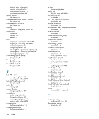 disabling using infacmd 107               services
      enabling using infacmd 117                      listing using infacmd 171
      removing using infacmd 190                session logs
      viewing using infacmd 161                       fetching using infacmd 139
Restore (pmrep)                                 SetFolder (pmcmd)
      description 421                                 description 325
RestoreDARepositoryContents (infacmd)           SetLDAPConnectivity (infacmd)
      description 205                                 description 208
RestoreDomain (infasetup)                       SetNoWait (pmcmd)
      description 281                                 description 326
restoring                                       SetRepositoryLDAPConfiguration (infacmd)
      repositories using pmrep Restore 421            description 210
return codes                                    SetWait (pmcmd)
      infacmd 21                                      description 327
      infasetup 264                             ShowConnectionInfo (pmrep)
      pmcmd 291                                       description 425
roles                                           ShowLicense (infacmd)
      assigning to a group using infacmd 51           description 213
      assigning to a user using infacmd 53      ShowSettings (pmcmd)
      creating using infacmd 93                       description 328
      listing using infacmd 150                 ShutdownNode (infacmd)
      removing from a group using infacmd 221         description 214
      removing from a user using infacmd 223    StartTask (pmcmd)
      removing using infacmd 193                      description 329
RollbackDeployment (pmrep)                            using a parameter file 331
      description 423                           StartWorkflow (pmcmd)
Run (pmrep)                                           description 332
      description 424                                 using a parameter file 334
RunCPUProfile (infacmd)                         statistics
      description 207                                 updating repository 439
                                                StopTask (pmcmd)
                                                      description 336
S                                               StopWorkflow (pmcmd)
                                                      description 339
SAP BW Service
                                                SwitchConnection (pmrep)
      creating using infacmd 95
                                                      description 426
      updating using infacmd 249
                                                SwitchToGatewayNode (infacmd)
ScheduleWorkflow (pmcmd)
                                                      description 215
      description 323
                                                SwitchToWorkerNode (infacmd)
script files
                                                      description 216
      running 424
                                                syntax
security domains
                                                      command line programs 3
      listing using infacmd 167
service levels
      adding using infacmd 38
      listing using infacmd 168
                                                T
      removing using infacmd 197                table owner name
      updating using infacmd 251                      updating with pmrep 438
service options                                 TruncateLog (pmrep)
      fetching using infacmd 132                      description 427
service process options
      fetching using infacmd 134


480    Index
 