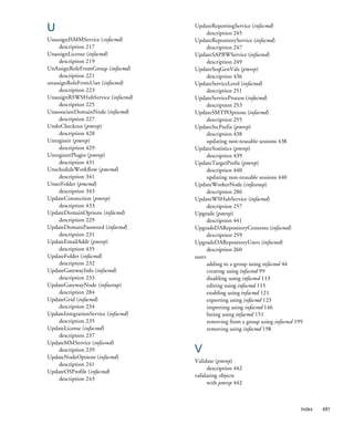 U                                    UpdateReportingService (infacmd)
                                           description 245
UnassignISMMService (infacmd)        UpdateRepositoryService (infacmd)
     description 217                       description 247
UnassignLicense (infacmd)            UpdateSAPBWService (infacmd)
     description 219                       description 249
UnAssignRoleFromGroup (infacmd)      UpdateSeqGenVals (pmrep)
     description 221                       description 436
unassignRoleFromUser (infacmd)       UpdateServiceLevel (infacmd)
     description 223                       description 251
UnassignRSWSHubService (infacmd)     UpdateServiceProcess (infacmd)
     description 225                       description 253
UnassociateDomainNode (infacmd)      UpdateSMTPOptions (infacmd)
     description 227                       description 255
UndoCheckout (pmrep)                 UpdateSrcPrefix (pmrep)
     description 428                       description 438
Unregister (pmrep)                         updating non-reusable sessions 438
     description 429                 UpdateStatistics (pmrep)
UnregisterPlugin (pmrep)                   description 439
     description 431                 UpdateTargetPrefix (pmrep)
UnscheduleWorkflow (pmcmd)                 description 440
     description 341                       updating non-reusable sessions 440
UnsetFolder (pmcmd)                  UpdateWorkerNode (infasetup)
     description 343                       description 286
UpdateConnection (pmrep)             UpdateWSHubService (infacmd)
     description 433                       description 257
UpdateDomainOptions (infacmd)        Upgrade (pmrep)
     description 229                       description 441
UpdateDomainPassword (infacmd)       UpgradeDARepositoryContents (infacmd)
     description 231                       description 259
UpdateEmailAddr (pmrep)              UpgradeDARepositoryUsers (infacmd)
     description 435                       description 260
UpdateFolder (infacmd)               users
     description 232                       adding to a group using infacmd 44
UpdateGatewayInfo (infacmd)                creating using infacmd 99
     description 233                       disabling using infacmd 113
UpdateGatewayNode (infasetup)              editing using infacmd 115
     description 284                       enabling using infacmd 121
UpdateGrid (infacmd)                       exporting using infacmd 123
     description 234                       importing using infacmd 146
UpdateIntegrationService (infacmd)         listing using infacmd 151
     description 235                       removing from a group using infacmd 199
UpdateLicense (infacmd)                    removing using infacmd 198
     description 237
UpdateMMService (infacmd)
     description 239                 V
UpdateNodeOptions (infacmd)
                                     Validate (pmrep)
     description 241
                                          description 442
UpdateOSProfile (infacmd)
                                     validating objects
     description 243
                                          with pmrep 442



                                                                                 Index   481
 