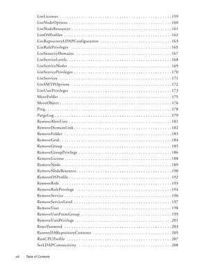 ListLicenses . . . . . . . . . . . . . . . . . . . . . . . . . . . . . . . . . . . . . . . . . . . . . . . 159
               ListNodeOptions . . . . . . . . . . . . . . . . . . . . . . . . . . . . . . . . . . . . . . . . . . . 160
               ListNodeResources . . . . . . . . . . . . . . . . . . . . . . . . . . . . . . . . . . . . . . . . . . 161
               ListOSProfiles . . . . . . . . . . . . . . . . . . . . . . . . . . . . . . . . . . . . . . . . . . . . . 162
               ListRepositoryLDAPConfiguration . . . . . . . . . . . . . . . . . . . . . . . . . . . . . . 163
               ListRolePrivileges . . . . . . . . . . . . . . . . . . . . . . . . . . . . . . . . . . . . . . . . . . 165
               ListSecurityDomains . . . . . . . . . . . . . . . . . . . . . . . . . . . . . . . . . . . . . . . . . 167
               ListServiceLevels . . . . . . . . . . . . . . . . . . . . . . . . . . . . . . . . . . . . . . . . . . . . 168
               ListServiceNodes . . . . . . . . . . . . . . . . . . . . . . . . . . . . . . . . . . . . . . . . . . . 169
               ListServicePrivileges . . . . . . . . . . . . . . . . . . . . . . . . . . . . . . . . . . . . . . . . . 170
               ListServices . . . . . . . . . . . . . . . . . . . . . . . . . . . . . . . . . . . . . . . . . . . . . . . 171
               ListSMTPOptions . . . . . . . . . . . . . . . . . . . . . . . . . . . . . . . . . . . . . . . . . . 172
               ListUserPrivileges . . . . . . . . . . . . . . . . . . . . . . . . . . . . . . . . . . . . . . . . . . 173
               MoveFolder . . . . . . . . . . . . . . . . . . . . . . . . . . . . . . . . . . . . . . . . . . . . . . . 175
               MoveObject . . . . . . . . . . . . . . . . . . . . . . . . . . . . . . . . . . . . . . . . . . . . . . . 176
               Ping . . . . . . . . . . . . . . . . . . . . . . . . . . . . . . . . . . . . . . . . . . . . . . . . . . . . . 178
               PurgeLog . . . . . . . . . . . . . . . . . . . . . . . . . . . . . . . . . . . . . . . . . . . . . . . . . 179
               RemoveAlertUser . . . . . . . . . . . . . . . . . . . . . . . . . . . . . . . . . . . . . . . . . . . 181
               RemoveDomainLink . . . . . . . . . . . . . . . . . . . . . . . . . . . . . . . . . . . . . . . . . 182
               RemoveFolder . . . . . . . . . . . . . . . . . . . . . . . . . . . . . . . . . . . . . . . . . . . . . 183
               RemoveGrid . . . . . . . . . . . . . . . . . . . . . . . . . . . . . . . . . . . . . . . . . . . . . . . 184
               RemoveGroup . . . . . . . . . . . . . . . . . . . . . . . . . . . . . . . . . . . . . . . . . . . . . 185
               RemoveGroupPrivilege . . . . . . . . . . . . . . . . . . . . . . . . . . . . . . . . . . . . . . . 186
               RemoveLicense . . . . . . . . . . . . . . . . . . . . . . . . . . . . . . . . . . . . . . . . . . . . . 188
               RemoveNode . . . . . . . . . . . . . . . . . . . . . . . . . . . . . . . . . . . . . . . . . . . . . . 189
               RemoveNodeResource . . . . . . . . . . . . . . . . . . . . . . . . . . . . . . . . . . . . . . . . 190
               RemoveOSProfile . . . . . . . . . . . . . . . . . . . . . . . . . . . . . . . . . . . . . . . . . . . 192
               RemoveRole . . . . . . . . . . . . . . . . . . . . . . . . . . . . . . . . . . . . . . . . . . . . . . 193
               RemoveRolePrivilege . . . . . . . . . . . . . . . . . . . . . . . . . . . . . . . . . . . . . . . . 194
               RemoveService . . . . . . . . . . . . . . . . . . . . . . . . . . . . . . . . . . . . . . . . . . . . . 196
               RemoveServiceLevel . . . . . . . . . . . . . . . . . . . . . . . . . . . . . . . . . . . . . . . . . 197
               RemoveUser . . . . . . . . . . . . . . . . . . . . . . . . . . . . . . . . . . . . . . . . . . . . . . 198
               RemoveUserFromGroup . . . . . . . . . . . . . . . . . . . . . . . . . . . . . . . . . . . . . . 199
               RemoveUserPrivilege . . . . . . . . . . . . . . . . . . . . . . . . . . . . . . . . . . . . . . . . 201
               ResetPassword . . . . . . . . . . . . . . . . . . . . . . . . . . . . . . . . . . . . . . . . . . . . . 203
               RestoreDARepositoryContents . . . . . . . . . . . . . . . . . . . . . . . . . . . . . . . . . 205
               RunCPUProfile . . . . . . . . . . . . . . . . . . . . . . . . . . . . . . . . . . . . . . . . . . . . 207
               SetLDAPConnectivity . . . . . . . . . . . . . . . . . . . . . . . . . . . . . . . . . . . . . . . 208

viii   Table of Contents
 