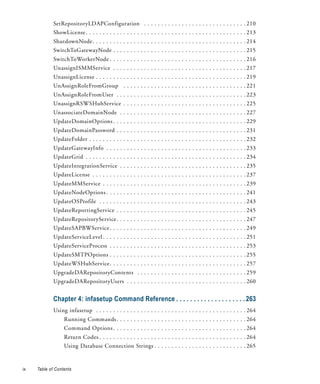 SetRepositoryLDAPConfiguration . . . . . . . . . . . . . . . . . . . . . . . . . . . . . . 210
             ShowLicense . . . . . . . . . . . . . . . . . . . . . . . . . . . . . . . . . . . . . . . . . . . . . . . 213
             ShutdownNode. . . . . . . . . . . . . . . . . . . . . . . . . . . . . . . . . . . . . . . . . . . . . 214
             SwitchToGatewayNode . . . . . . . . . . . . . . . . . . . . . . . . . . . . . . . . . . . . . . . 215
             SwitchToWorkerNode . . . . . . . . . . . . . . . . . . . . . . . . . . . . . . . . . . . . . . . . 216
             UnassignISMMService . . . . . . . . . . . . . . . . . . . . . . . . . . . . . . . . . . . . . . . 217
             UnassignLicense . . . . . . . . . . . . . . . . . . . . . . . . . . . . . . . . . . . . . . . . . . . . 219
             UnAssignRoleFromGroup . . . . . . . . . . . . . . . . . . . . . . . . . . . . . . . . . . . . 221
             UnAssignRoleFromUser . . . . . . . . . . . . . . . . . . . . . . . . . . . . . . . . . . . . . . 223
             UnassignRSWSHubService . . . . . . . . . . . . . . . . . . . . . . . . . . . . . . . . . . . . 225
             UnassociateDomainNode . . . . . . . . . . . . . . . . . . . . . . . . . . . . . . . . . . . . . 227
             UpdateDomainOptions . . . . . . . . . . . . . . . . . . . . . . . . . . . . . . . . . . . . . . . 229
             UpdateDomainPassword . . . . . . . . . . . . . . . . . . . . . . . . . . . . . . . . . . . . . . 231
             UpdateFolder . . . . . . . . . . . . . . . . . . . . . . . . . . . . . . . . . . . . . . . . . . . . . . 232
             UpdateGatewayInfo . . . . . . . . . . . . . . . . . . . . . . . . . . . . . . . . . . . . . . . . . 233
             UpdateGrid . . . . . . . . . . . . . . . . . . . . . . . . . . . . . . . . . . . . . . . . . . . . . . . 234
             UpdateIntegrationService . . . . . . . . . . . . . . . . . . . . . . . . . . . . . . . . . . . . . 235
             UpdateLicense . . . . . . . . . . . . . . . . . . . . . . . . . . . . . . . . . . . . . . . . . . . . . 237
             UpdateMMService . . . . . . . . . . . . . . . . . . . . . . . . . . . . . . . . . . . . . . . . . . 239
             UpdateNodeOptions . . . . . . . . . . . . . . . . . . . . . . . . . . . . . . . . . . . . . . . . . 241
             UpdateOSProfile . . . . . . . . . . . . . . . . . . . . . . . . . . . . . . . . . . . . . . . . . . . 243
             UpdateReportingService . . . . . . . . . . . . . . . . . . . . . . . . . . . . . . . . . . . . . . 245
             UpdateRepositoryService . . . . . . . . . . . . . . . . . . . . . . . . . . . . . . . . . . . . . . 247
             UpdateSAPBWService . . . . . . . . . . . . . . . . . . . . . . . . . . . . . . . . . . . . . . . . 249
             UpdateServiceLevel . . . . . . . . . . . . . . . . . . . . . . . . . . . . . . . . . . . . . . . . . . 251
             UpdateServiceProcess . . . . . . . . . . . . . . . . . . . . . . . . . . . . . . . . . . . . . . . . 253
             UpdateSMTPOptions . . . . . . . . . . . . . . . . . . . . . . . . . . . . . . . . . . . . . . . . 255
             UpdateWSHubService . . . . . . . . . . . . . . . . . . . . . . . . . . . . . . . . . . . . . . . . 257
             UpgradeDARepositoryContents . . . . . . . . . . . . . . . . . . . . . . . . . . . . . . . . 259
             UpgradeDARepositoryUsers . . . . . . . . . . . . . . . . . . . . . . . . . . . . . . . . . . . 260


             Chapter 4: infasetup Command Reference . . . . . . . . . . . . . . . . . . . . 263
             Using infasetup . . . . . . . . . . . . . . . . . . . . . . . . . . . . . . . . . . . . . . . . . . . . 264
                  Running Commands . . . . . . . . . . . . . . . . . . . . . . . . . . . . . . . . . . . . . . 264
                  Command Options . . . . . . . . . . . . . . . . . . . . . . . . . . . . . . . . . . . . . . . 264
                  Return Codes . . . . . . . . . . . . . . . . . . . . . . . . . . . . . . . . . . . . . . . . . . . 264
                  Using Database Connection Strings . . . . . . . . . . . . . . . . . . . . . . . . . . . 265


ix   Table of Contents
 