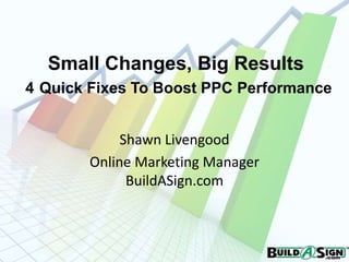 Small Changes, Big Results
4 Quick Fixes To Boost PPC Performance


            Shawn Livengood
       Online Marketing Manager
             BuildASign.com
 