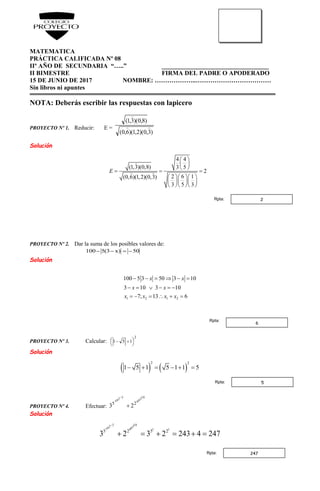 MATEMATICA
PRÁCTICA CALIFICADA Nº 08
IIº AÑO DE SECUNDARIA “…..” __________________________________
II BIMESTRE FIRMA DEL PADRE O APODERADO
15 DE JUNIO DE 2017 NOMBRE: ………………..………………………………
Sin libros ni apuntes
NOTA: Deberás escribir las respuestas con lapicero
PROYECTO Nº 1. Reducir: E =
)3,0)(2,1)(6,0(
)8,0)(3,1(


Solución
4 4
(1,3)(0,8) 3 5
2
2 6 1(0,6)(1,2)(0,3)
3 5 3
E
 
 
 
  
   
   
   
PROYECTO Nº 2. Dar la suma de los posibles valores de:
50)x3(5100 
Solución
1 2 1 2
100 5 3 50 3 10
3 10 3 10
7; 13 6
x x
x x
x x x x
     
     
     
PROYECTO Nº 3. Calcular:
2
151 



 
Solución
   
2 2
1 5 1 5 1 1 5     
PROYECTO Nº 4. Efectuar:
10309
3207
25
23 

Solución
3 102 30 07 9 1 1
5 2 5 2
3 2 3 2 243 4 247

     
2Rpta:
6
Rpta:
5Rpta:
247Rpta:
 