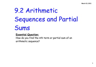 March 23, 2012




9.2 Arithmetic
Sequences and Partial
Sums
Essential Question:
How do you find the nth term or partial sum of an
arithmetic sequence?




                                                                     1
 