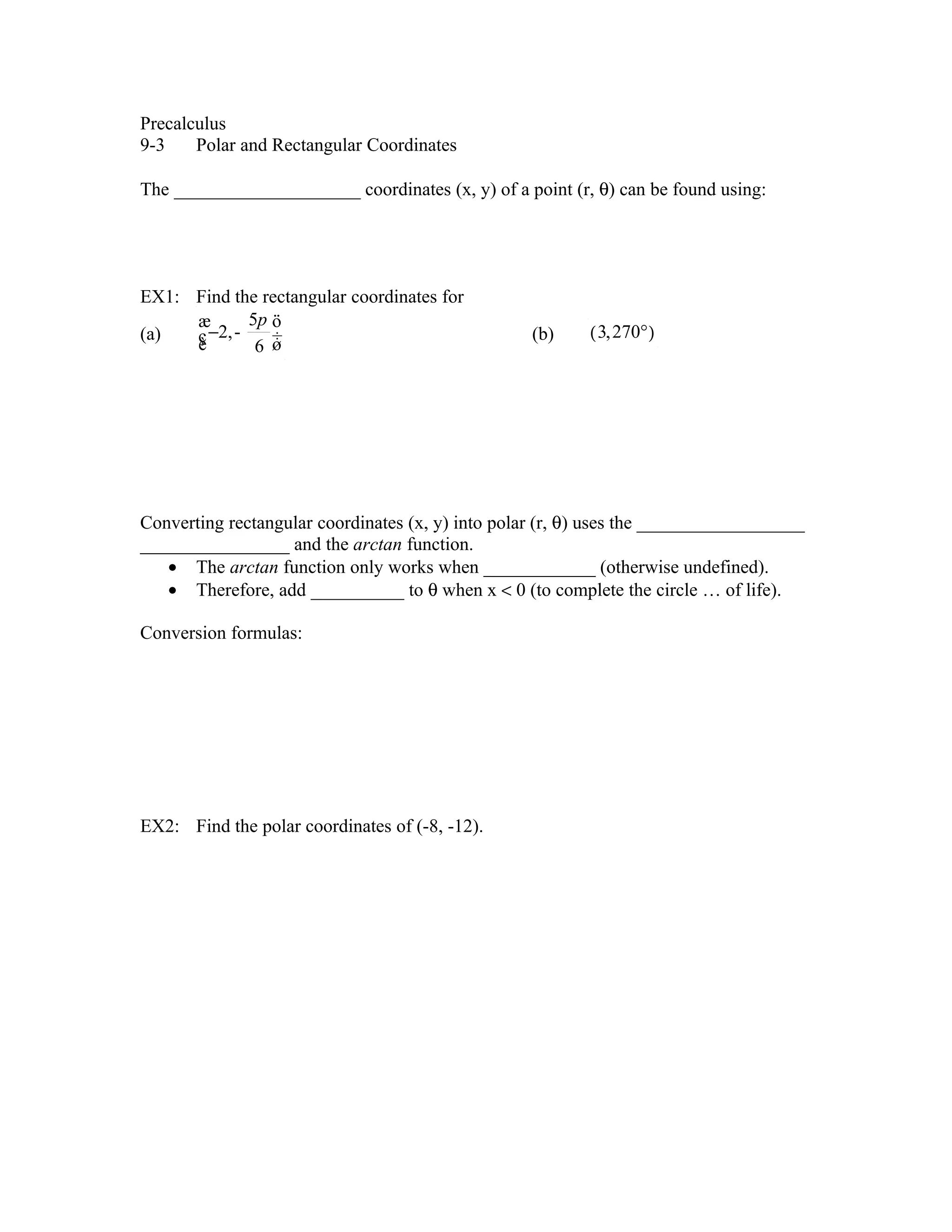 Precalculus
9-3 Polar and Rectangular Coordinates
The ____________________ coordinates (x, y) of a point (r, θ) can be found using:
EX1: Find the rectangular coordinates for
æ 5p ö
(a) ç −2,-
è ÷ (b) ( 3, 270° )
6 ø
Converting rectangular coordinates (x, y) into polar (r, θ) uses the __________________
________________ and the arctan function.
• The arctan function only works when ____________ (otherwise undefined).
• Therefore, add __________ to θ when x < 0 (to complete the circle … of life).
Conversion formulas:
EX2: Find the polar coordinates of (-8, -12).