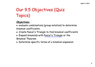 April 11, 2012




Our 9.5 Objectives (Quiz
Topics)
Objectives:
• evaluate combinations (group notation) to determine
binomial coefficients
• Create Pascal's Triangle to find binomial coefficients
• Expand binomials with Pascal's Triangle or the
Binomial Theorem
• Determine specific terms of a binomial expansion




                                                                            2
 