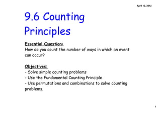April 12, 2012




9.6 Counting
Principles
Essential Question:
How do you count the number of ways in which an event
can occur?

Objectives:
- Solve simple counting problems
- Use the Fundamental Counting Principle
- Use permutations and combinations to solve counting
problems.



                                                                         1
 