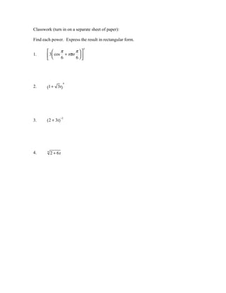 Classwork (turn in on a separate sheet of paper):

Find each power. Express the result in rectangular form.
                                 3
               π         π
1.      3  cos 6 + ι σ 6  
                        ιν
                          




                     4
2.     (1 + 3ι)




                   −2
3.     ( 2 + 3ι)




4.      4
            2 + 6ι
 