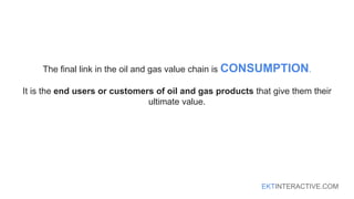 EKTINTERACTIVE.COM
The final link in the oil and gas value chain is CONSUMPTION.
It is the end users or customers of oil and gas products that give them their
ultimate value.
 