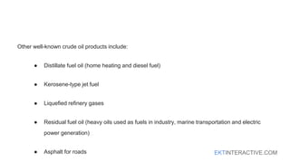 EKTINTERACTIVE.COM
Other well-known crude oil products include:
● Distillate fuel oil (home heating and diesel fuel)
● Kerosene-type jet fuel
● Liquefied refinery gases
● Residual fuel oil (heavy oils used as fuels in industry, marine transportation and electric
power generation)
● Asphalt for roads
 