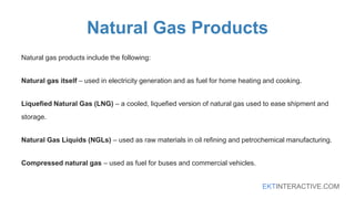 EKTINTERACTIVE.COM
Natural Gas Products
Natural gas products include the following:
Natural gas itself – used in electricity generation and as fuel for home heating and cooking.
Liquefied Natural Gas (LNG) – a cooled, liquefied version of natural gas used to ease shipment and
storage.
Natural Gas Liquids (NGLs) – used as raw materials in oil refining and petrochemical manufacturing.
Compressed natural gas – used as fuel for buses and commercial vehicles.
 
