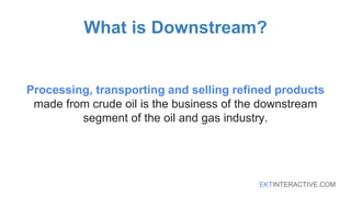 EKTINTERACTIVE.COM
What is Downstream?
Processing, transporting and selling refined products
made from crude oil is the business of the downstream
segment of the oil and gas industry.
 