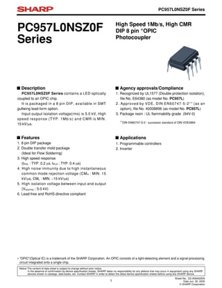 PC957L0NSZ0F
Series
1. Recognized by UL1577 (Double protection isolation),
file No. E64380 (as model No. PC957L)
2. Approved by VDE, DIN EN60747-5-2(∗)
(as an
option), file No. 40008898 (as model No. PC957L)
3. Package resin : UL flammability grade (94V-0)
(∗)
DIN EN60747-5-2 : successor standard of DIN VDE0884
■ Features
■ Agency approvals/Compliance
1. Programmable controllers
2. Inverter
■ Applications
High Speed 1Mb/s, High CMR
DIP 8 pin ∗OPIC
Photocoupler
1. 8 pin DIP package
2. Double transfer mold package
(Ideal for Flow Soldering)
3. High speed response
(tPHL : TYP. 0.2 µs, tPLH : TYP. 0.4 µs)
4. High noise immunity due to high instantaneous
common mode rejection voltage (CMH : MIN. 15
kV/µs, CML : MIN. −15 kV/µs)
5. High isolation voltage between input and output
(Viso(rms) : 5.0 kV)
6. Lead-free and RoHS directive compliant
■ Description
PC957L0NSZ0F Series contains a LED optically
coupled to an OPIC chip.
It is packaged in a 8 pin DIP, available in SMT
gullwing lead-form option.
Input-output isolation voltage(rms) is 5.0 kV, High
speed response (TYP. 1Mb/s) and CMR is MIN.
15 kV/µs.
1
Sheet No.: D2-A06402EN
Date Jun. 30. 2005
© SHARP Corporation
Notice The content of data sheet is subject to change without prior notice.
In the absence of confirmation by device specification sheets, SHARP takes no responsibility for any defects that may occur in equipment using any SHARP
devices shown in catalogs, data books, etc. Contact SHARP in order to obtain the latest device specification sheets before using any SHARP device.
PC957L0NSZ0F Series
∗ "OPIC"(Optical IC) is a trademark of the SHARP Corporation. An OPIC consists of a light-detecting element and a signal-processing
circuit integrated onto a single chip.
 