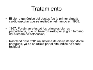 Tratamiento El cierre quirúrgico del ductus fue la primer cirugía cardiovascular que se realizó en el mundo en 1938. 1967, Porstman efectuó los primeros cierres percutáneos, que no tuvieron éxito por el gran tamaño del sistema de colocación Rashkind desarrolló un sistema de cierre de tipo doble paraguas, ya no se utiliza por el alto índice de shunt residual 