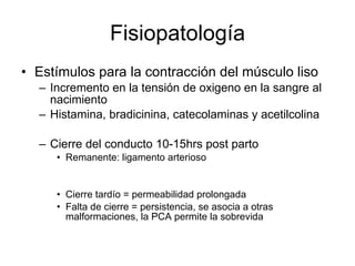 Fisiopatología Estímulos para la contracción del músculo liso  Incremento en la tensión de oxigeno en la sangre al nacimiento Histamina, bradicinina, catecolaminas y acetilcolina Cierre del conducto 10-15hrs post parto Remanente: ligamento arterioso Cierre tardío = permeabilidad prolongada Falta de cierre = persistencia, se asocia a otras malformaciones, la PCA permite la sobrevida 