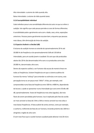 Alta intensidade: o volume do rádio quando alto.

Baixa intensidade: o volume do rádio quando baixo.

3.2.6 Susceptibilidade individual

Cada indivíduo possui uma sensibilidade diferente do outro no que se refere à

audição. Isto significa que cada pessoa percebe os sons de formas diferentes.

A sensibilidade pode e geralmente varia com a idade, sexo, etnia, exposições

anteriores. Pessoas jovens geralmente escutam bem, enquanto que pessoas

mais idosas, têm diminuição de limiar de audição.

3.3 Espectro Audível e o Decibel (dB)

O alcance da audição humana se estende de aproximadamente 20 Hz até

20.000 Hz de freqüência e de aproximadamente 0 dB até 120 dB de

intensidade, para um ouvido jovem e saudável. Os sons que são produzidos

abaixo dos 20 Hz são denominados infra-sons e os produzidos acima dos

20.000 Hz, denominados ultra-sons.

Dentro do espectro audível, o ser humano não escuta de maneira linear em

todas as freqüências. Existem freqüências em que o sistema auditivo do

humano faz menos “esforço” para entender os estímulos e em outras, esta

percepção torna-se um pouco mais “difícil”. A fala, por exemplo, está

compreendida numa faixa de freqüência entre 500 Hz e 4000 Hz, dependendo

do locutor, e pode se apresentar numa intensidade que varia entre 50 dB a 80

dB, aproximadamente. Vozes de freqüências mais altas (agudas), são mais

fáceis de serem percebidas pelo humano. Isso é explicado pelo fato do ouvido

ser mais sensível na faixa de 2 KHz a 5KHz e menos sensível nas mais altas e

mais baixas freqüências. A faixa audível de certos animais, como por exemplo,

o cachorro, é diferente da faixa do ser humano, iniciando próximo dos 100 Hz e

atingindo a região do ultra-som.

O som mais fraco que o ouvido humano saudável pode detectar é de 20 micro
 