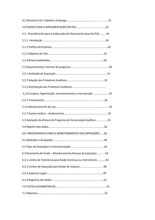 4.1 Ministério Do Trabalho e Emprego..........................................................21

5.0 PASSOS PARA A IMPLEMENTAÇÃO DO PCA ........................................23

5.1. Procedimento para a elaboração do Documento-base do PCA .........24

5.1.1. Introdução .......................................................................................24

5.1.2 Política da Empresa .............................................................................24

5.1.3 Objetivo do PCA..............................................................................25

5.1.4 Responsabilidades..........................................................................26

5.2 Requerimentos mínimos do programa ....................................................30

5.2.1 Avaliação da Exposição .......................................................................31

5.2.2 Seleção dos Protetores Auditivos ...................................................32

5.2.3 Distribuição dos Protetores Auditivos..............................................

5.2.4 Limpeza, higienização, armazenamento e manutenção. .....................33

5.2.5 Treinamento....................................................................................34

5.2.6 Monitoramento do uso..........................................................................35

5.2.7 Exame médico – Audiometrias.............................................................35

5.3 Avaliação da eficácia do Programa de Conservação Auditiva ................35

5.4 Registro dos dados.............................................................................36

6.0- PROCEDIMENTO PARA O MONITORAMENTO DAS EXPOSIÇÕES .....36

6.1 Medições e Avaliações.......................................................................40

6.2 Tipos de Avaliações e Instrumentação...............................................42

6.3 Dosimetria de Ruído – Monitoramento Pessoal da Exposição ...........43

6.3.1 Limites de Tolerância para Ruído Contínuo ou Intermitente ...........43

6.3.2 Limites de Exposição para Ruído de Impacto.................................48

6.3.3 Aspectos Legais..............................................................................49

6.3.4 Registros dos dados .......................................................................51

7.0 TESTES AUDIOMÉTRICOS.......................................................................52

7.1 Objetivos.............................................................................................52
 