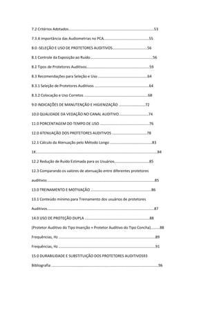 7.2 Critérios Adotados...................................................................................53

7.3 A importância das Audiometrias no PCA............................................55

8.0 -SELEÇÃO E USO DE PROTETORES AUDITIVOS..................................56

8.1 Controle da Exposição ao Ruído.............................................................56

8.2 Tipos de Protetores Auditivos.............................................................59

8.3 Recomendações para Seleção e Uso ................................................64

8.3.1 Seleção de Protetores Auditivos .....................................................64

8.3.2 Colocação e Uso Corretos ..............................................................68

9.0 INDICAÇÕES DE MANUTENÇÃO E HIGIENIZAÇÃO ..........................72

10.0 QUALIDADE DA VEDAÇÃO NO CANAL AUDITIVO.............................74

11.0 PORCENTAGEM DO TEMPO DE USO ................................................76

12.0 ATENUAÇÃO DOS PROTETORES AUDITIVOS ..................................78

12.1 Cálculo da Atenuação pelo Método Longo .........................................83

1K......................................................................................................................84

12.2 Redução de Ruído Estimada para os Usuários..................................85

12.3 Comparando os valores de atenuação entre diferentes protetores

auditivos ........................................................................................................85

13.0 TREINAMENTO E MOTIVAÇÃO ...........................................................86

13.1 Conteúdo mínimo para Treinamento dos usuários de protetores

Auditivos........................................................................................................87

14.0 USO DE PROTEÇÃO DUPLA ...............................................................88

(Protetor Auditivo do Tipo Inserção + Protetor Auditivo do Tipo Concha).........88

Frequências, Hz ..............................................................................................89

Frequências, Hz ..............................................................................................91

15.0 DURABILIDADE E SUBSTITUIÇÃO DOS PROTETORES AUDITIVOS93

Bibliografia ........................................................................................................96
 