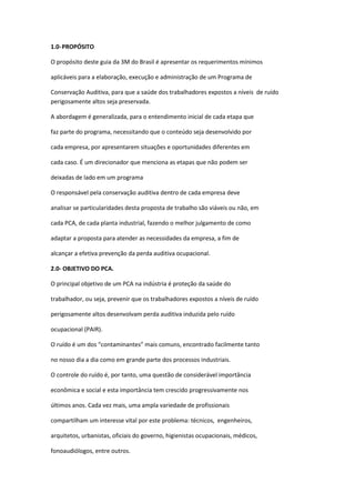 1.0- PROPÓSITO

O propósito deste guia da 3M do Brasil é apresentar os requerimentos mínimos

aplicáveis para a elaboração, execução e administração de um Programa de

Conservação Auditiva, para que a saúde dos trabalhadores expostos a níveis de ruído
perigosamente altos seja preservada.

A abordagem é generalizada, para o entendimento inicial de cada etapa que

faz parte do programa, necessitando que o conteúdo seja desenvolvido por

cada empresa, por apresentarem situações e oportunidades diferentes em

cada caso. É um direcionador que menciona as etapas que não podem ser

deixadas de lado em um programa

O responsável pela conservação auditiva dentro de cada empresa deve

analisar se particularidades desta proposta de trabalho são viáveis ou não, em

cada PCA, de cada planta industrial, fazendo o melhor julgamento de como

adaptar a proposta para atender as necessidades da empresa, a fim de

alcançar a efetiva prevenção da perda auditiva ocupacional.

2.0- OBJETIVO DO PCA.

O principal objetivo de um PCA na indústria é proteção da saúde do

trabalhador, ou seja, prevenir que os trabalhadores expostos a níveis de ruído

perigosamente altos desenvolvam perda auditiva induzida pelo ruído

ocupacional (PAIR).

O ruído é um dos “contaminantes” mais comuns, encontrado facilmente tanto

no nosso dia a dia como em grande parte dos processos industriais.

O controle do ruído é, por tanto, uma questão de considerável importância

econômica e social e esta importância tem crescido progressivamente nos

últimos anos. Cada vez mais, uma ampla variedade de profissionais

compartilham um interesse vital por este problema: técnicos, engenheiros,

arquitetos, urbanistas, oficiais do governo, higienistas ocupacionais, médicos,

fonoaudiólogos, entre outros.
 