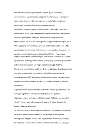 A característica multidisciplinar do PCA faz com que as habilidades,

conhecimentos e experiências de cada profissional envolvido no programa

sejam aproveitadas ao máximo, integrando os trabalhadores expostos,

aumentando consideravelmente as chances de sucesso.

Os requisitos propostos por este material para a elaboração, execução e

administração de um Programa de Conservação Auditiva estão baseados nos

requisitos apresentados pela OSHA (Occupational Safety and Health

Administration) nos USA, que promulgou essas regulamentações depois que a

PAIR ocupacional foi reconhecida como um problema de saúde, onde estão

especificados requerimentos mínimos que as empresas devem cumprir e no

que está estabelecido no documento da FUDACENTRO – Programa de
Proteção Respiratória – Recomendações para Seleção, Manutenção e Uso de

Equipamentos de Proteção Respiratória, como as etapas mínimas que também

poderiam ser aplicadas em um Programa de Conservação Auditiva.

É totalmente possível atingir o objetivo de prevenção da perda auditiva induzida

pelo ruído ocupacional se os requisitos mínimos forem cumpridos na

organização de um PCA. No entanto, simplesmente cumprir com os mesmos,

não garante que um programa será eficaz na prevenção da perda auditiva

ocupacional.

“Experiências com indústrias nos Estados Unidos indicam que não existe uma

correlação significante entre a quantidade de dinheiro gasto no

estabelecimento de um Programa de Conservação Auditiva e sua respectiva

eficácia” ( livro: Hearing Conservation Programs- Practical Guideline for

Success – Royester&Royester)

Um bom PCA ou um PCA pouco efetivo despenderá praticamente dos mesmos

recursos de tempo, dinheiro e pessoal. Todas as etapas (definição de

estratégias de medição, aquisição dos equipamentos de medição, realização

das medições, as tomadas de decisão quanto ao uso de EPI’s, sua aquisição,
 