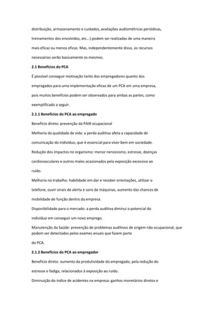 distribuição, armazenamento e cuidados, avaliações audiométricas periódicas,

treinamentos dos envolvidos, etc...) podem ser realizadas de uma maneira

mais eficaz ou menos eficaz. Mas, independentemente disso, os recursos

necessários serão basicamente os mesmos.

2.1 Benefícios do PCA

É possível conseguir motivação tanto dos empregadores quanto dos

empregados para uma implementação eficaz de um PCA em uma empresa,

pois muitos benefícios podem ser observados para ambas as partes, como

exemplificado a seguir.

2.1.1 Benefícios do PCA ao empregado

Benefício direto: prevenção da PAIR ocupacional

Melhoria da qualidade de vida: a perda auditiva afeta a capacidade de

comunicação do indivíduo, que é essencial para viver bem em sociedade.

Redução dos impactos no organismo: menor nervosismo, estresse, doenças

cardiovasculares e outros males ocasionados pela exposição excessiva ao

ruído.

Melhoria no trabalho: habilidade em dar e receber orientações, utilizar o

telefone, ouvir sinais de alerta e sons de máquinas, aumento das chances de

mobilidade de função dentro da empresa.

Disponibilidade para o mercado: a perda auditiva diminui o potencial do

indivíduo em conseguir um novo emprego.

Manutenção da Saúde: prevenção de problemas auditivos de origem não ocupacional, que
podem ser detectados pelos exames anuais que fazem parte

do PCA.

2.1.2 Benefícios do PCA ao empregador

Benefício direto: aumento da produtividade do empregado, pela redução do

estresse e fadiga, relacionados à exposição ao ruído.

Diminuição do índice de acidentes na empresa: ganhos monetários diretos e
 