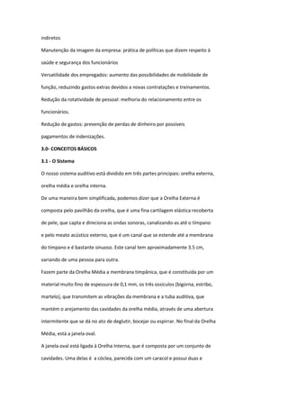 indiretos

Manutenção da imagem da empresa: prática de políticas que dizem respeito à

saúde e segurança dos funcionários

Versatilidade dos empregados: aumento das possibilidades de mobilidade de

função, reduzindo gastos extras devidos a novas contratações e treinamentos.

Redução da rotatividade de pessoal: melhoria do relacionamento entre os

funcionários.

Redução de gastos: prevenção de perdas de dinheiro por possíveis

pagamentos de indenizações.

3.0- CONCEITOS BÁSICOS

3.1 - O Sistema

O nosso sistema auditivo está dividido em três partes principais: orelha externa,

orelha média e orelha interna.

De uma maneira bem simplificada, podemos dizer que a Orelha Externa é

composta pelo pavilhão da orelha, que é uma fina cartilagem elástica recoberta

de pele, que capta e direciona as ondas sonoras, canalizando-as até o tímpano

e pelo meato acústico externo, que é um canal que se estende até a membrana

do tímpano e é bastante sinuoso. Este canal tem aproximadamente 3.5 cm,

variando de uma pessoa para outra.

Fazem parte da Orelha Média a membrana timpânica, que é constituída por um

material muito fino de espessura de 0,1 mm, os três ossículos (bigorna, estribo,

martelo), que transmitem as vibrações da membrana e a tuba auditiva, que

mantém o arejamento das cavidades da orelha média, através de uma abertura

intermitente que se dá no ato de deglutir, bocejar ou espirrar. No final da Orelha

Média, está a janela oval.

A janela oval está ligada à Orelha Interna, que é composta por um conjunto de

cavidades. Uma delas é a cóclea, parecida com um caracol e possui duas e
 