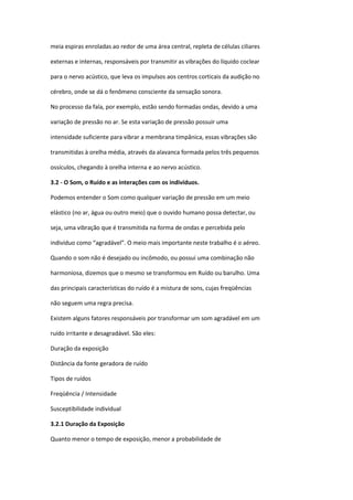 meia espiras enroladas ao redor de uma área central, repleta de células ciliares

externas e internas, responsáveis por transmitir as vibrações do líquido coclear

para o nervo acústico, que leva os impulsos aos centros corticais da audição no

cérebro, onde se dá o fenômeno consciente da sensação sonora.

No processo da fala, por exemplo, estão sendo formadas ondas, devido a uma

variação de pressão no ar. Se esta variação de pressão possuir uma

intensidade suficiente para vibrar a membrana timpânica, essas vibrações são

transmitidas à orelha média, através da alavanca formada pelos três pequenos

ossículos, chegando à orelha interna e ao nervo acústico.

3.2 - O Som, o Ruído e as interações com os indivíduos.

Podemos entender o Som como qualquer variação de pressão em um meio

elástico (no ar, água ou outro meio) que o ouvido humano possa detectar, ou

seja, uma vibração que é transmitida na forma de ondas e percebida pelo

indivíduo como “agradável”. O meio mais importante neste trabalho é o aéreo.

Quando o som não é desejado ou incômodo, ou possui uma combinação não

harmoniosa, dizemos que o mesmo se transformou em Ruído ou barulho. Uma

das principais características do ruído é a mistura de sons, cujas freqüências

não seguem uma regra precisa.

Existem alguns fatores responsáveis por transformar um som agradável em um

ruído irritante e desagradável. São eles:

Duração da exposição

Distância da fonte geradora de ruído

Tipos de ruídos

Freqüência / Intensidade

Susceptibilidade individual

3.2.1 Duração da Exposição

Quanto menor o tempo de exposição, menor a probabilidade de
 