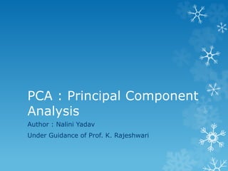 PCA : Principal Component 
Analysis 
Author : Nalini Yadav 
Under Guidance of Prof. K. Rajeshwari