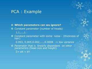 PCA : Example 
ï‚› Which parameters can we ignore? 
ï‚› Constant parameter (number of heads) 
1,1,...,1. 
ï‚› Constant parameter with some noise - (thickness of 
hair) 
0.003, 0.005,0.002,....,0.0008 -> low variance 
ï‚› Parameter that is linearly dependent on other 
parameters (head size and height) 
Z= aX + bY