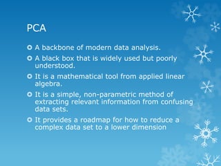 PCA 
ï‚› A backbone of modern data analysis. 
ï‚› A black box that is widely used but poorly 
understood. 
ï‚› It is a mathematical tool from applied linear 
algebra. 
ï‚› It is a simple, non-parametric method of 
extracting relevant information from confusing 
data sets. 
ï‚› It provides a roadmap for how to reduce a 
complex data set to a lower dimension