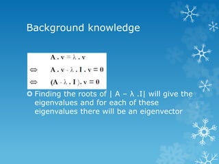 Background knowledge 
 Finding the roots of | A – λ .I| will give the 
eigenvalues and for each of these 
eigenvalues there will be an eigenvector