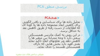 ‫منطق‬ ‫بررسی‬PCA
‫هدف‬PCA
‫الگ‬ ‫یافتن‬ ‫و‬ ‫شناسایی‬ ‫برای‬ ‫ها‬ ‫داده‬ ‫تحلیل‬‫ویی‬
‫ای‬ ‫گونه‬ ‫به‬ ‫ها‬ ‫داده‬ ‫مجموعه‬ ‫ابعاد‬ ‫کاهش‬ ‫برای‬
‫بعد‬ ‫کاهش‬ ‫طریق‬ ‫از‬ ‫رفته‬ ‫دست‬ ‫از‬ ‫اطالعات‬ ‫که‬
‫برسد‬ ‫حداقل‬ ‫به‬.
‫همبستگی‬ ‫ماتریس‬ ‫کمک‬ ‫به‬ ‫روش‬ ‫این‬ ‫در‬
‫را‬ ‫ها‬ ‫متغیر‬ ‫بین‬ ‫مشابه‬ ‫وجه‬ ‫تا‬ ‫دارد‬ ‫سعی‬
‫نماید‬ ‫تاکید‬ ‫ابعاد‬ ‫تفاوتهای‬ ‫وبر‬ ‫دهد‬ ‫کاهش‬
‫دارای‬ ‫که‬ ‫هایی‬ ‫بخش‬ ‫دارد‬ ‫قصد‬ ‫یعنی‬
‫نماید‬ ‫حذف‬ ‫را‬ ‫هستند‬ ‫همبستگی‬.
2
‫متغیره‬ ‫چند‬ ‫های‬ ‫شاخص‬ ‫معرفی‬
 